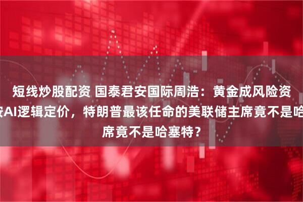 短线炒股配资 国泰君安国际周浩：黄金成风险资产、按AI逻辑定价，特朗普最该任命的美联储主席竟不是哈塞特？
