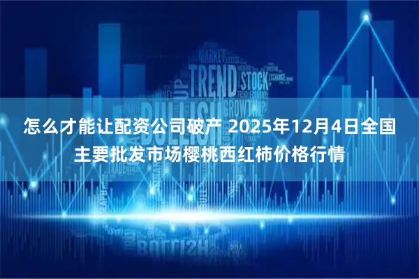 怎么才能让配资公司破产 2025年12月4日全国主要批发市场樱桃西红柿价格行情