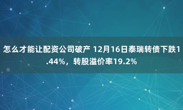 怎么才能让配资公司破产 12月16日泰瑞转债下跌1.44%，转股溢价率19.2%