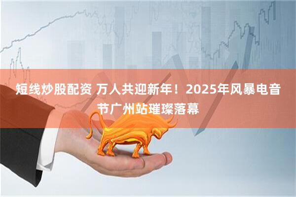 短线炒股配资 万人共迎新年！2025年风暴电音节广州站璀璨落幕