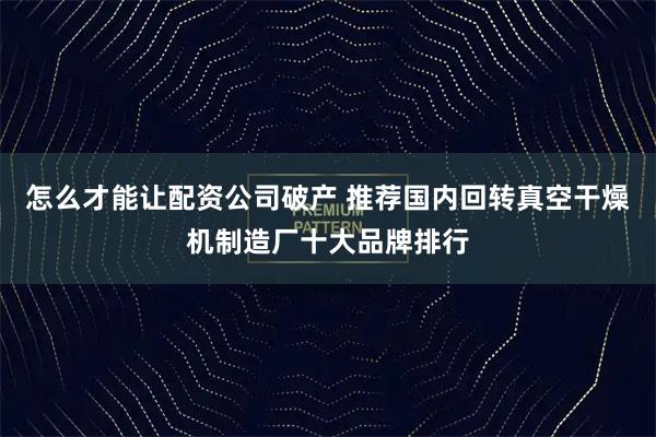 怎么才能让配资公司破产 推荐国内回转真空干燥机制造厂十大品牌排行