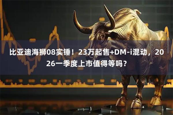 比亚迪海狮08实锤！23万起售+DM-i混动，2026一季度上市值得等吗？