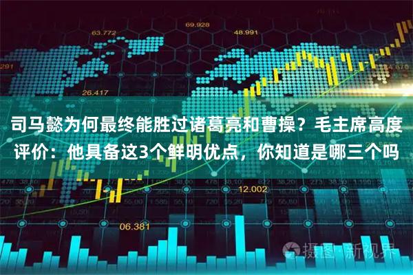 司马懿为何最终能胜过诸葛亮和曹操？毛主席高度评价：他具备这3个鲜明优点，你知道是哪三个吗
