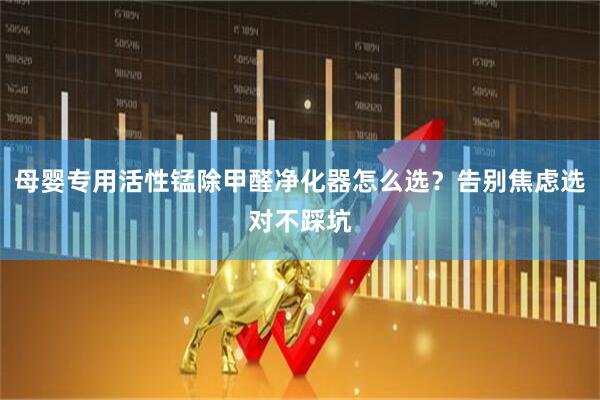 母婴专用活性锰除甲醛净化器怎么选？告别焦虑选对不踩坑
