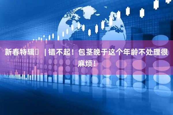 新春特辑⑲ | 错不起！包茎晚于这个年龄不处理很麻烦！