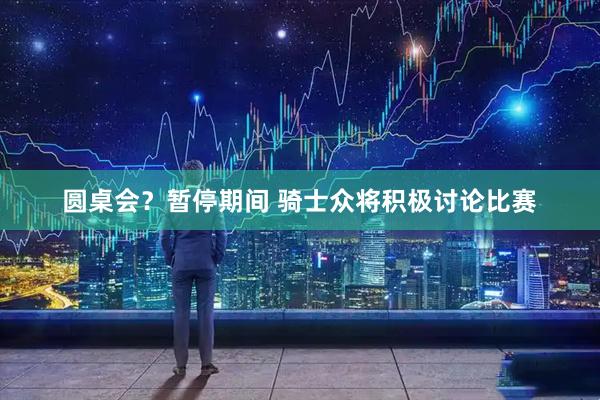 圆桌会？暂停期间 骑士众将积极讨论比赛