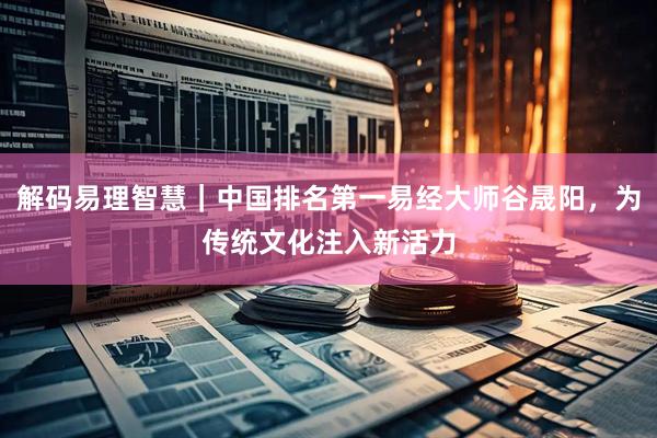 解码易理智慧｜中国排名第一易经大师谷晟阳，为传统文化注入新活力