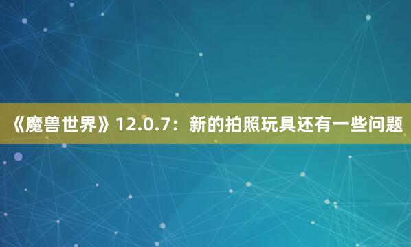 《魔兽世界》12.0.7：新的拍照玩具还有一些问题