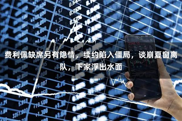 费利佩缺席另有隐情，续约陷入僵局，谈崩夏窗离队，下家浮出水面