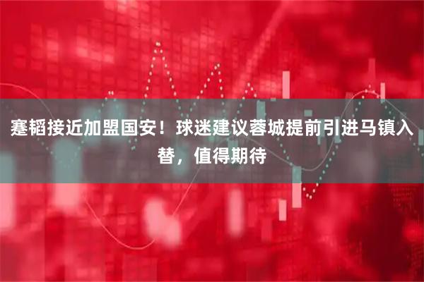 蹇韬接近加盟国安！球迷建议蓉城提前引进马镇入替，值得期待