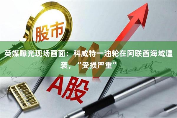 英媒曝光现场画面：科威特一油轮在阿联酋海域遭袭，“受损严重”