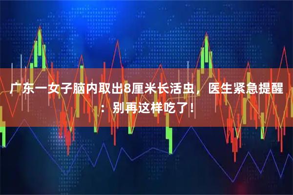 广东一女子脑内取出8厘米长活虫，医生紧急提醒：别再这样吃了！