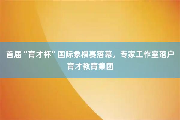 首届“育才杯”国际象棋赛落幕，专家工作室落户育才教育集团
